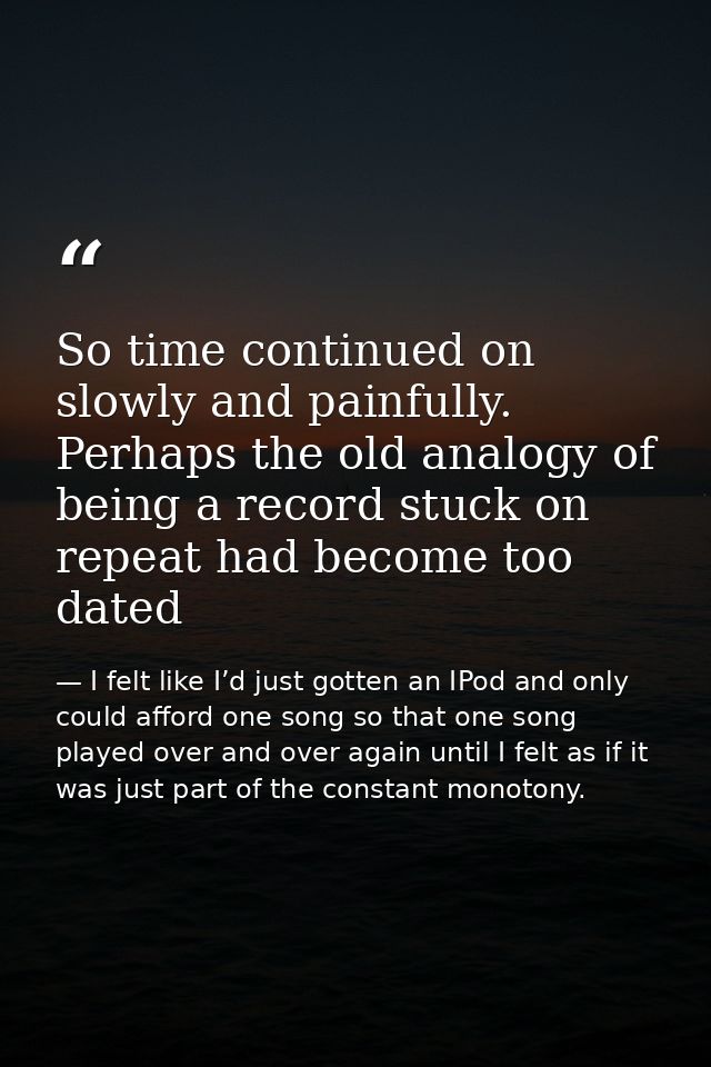 So time continued on slowly and painfully. Perhaps the old analogy of being a record stuck on repeat had become too date — I felt like I’d just gotten an IPod and only could afford one song so that one song played over and over again until I felt as if it was just part of the constant monotony.
