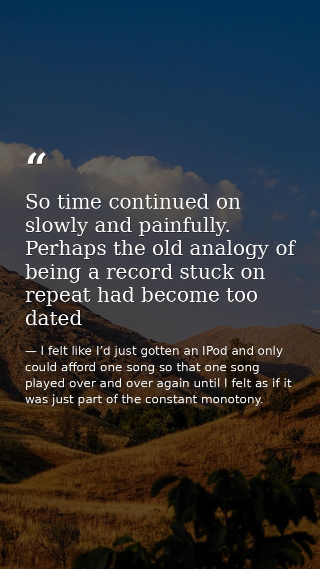 So time continued on slowly and painfully. Perhaps the old analogy of being a record stuck on repeat had become too date — I felt like I’d just gotten an IPod and only could afford one song so that one song played over and over again until I felt as if it was just part of the constant monotony.