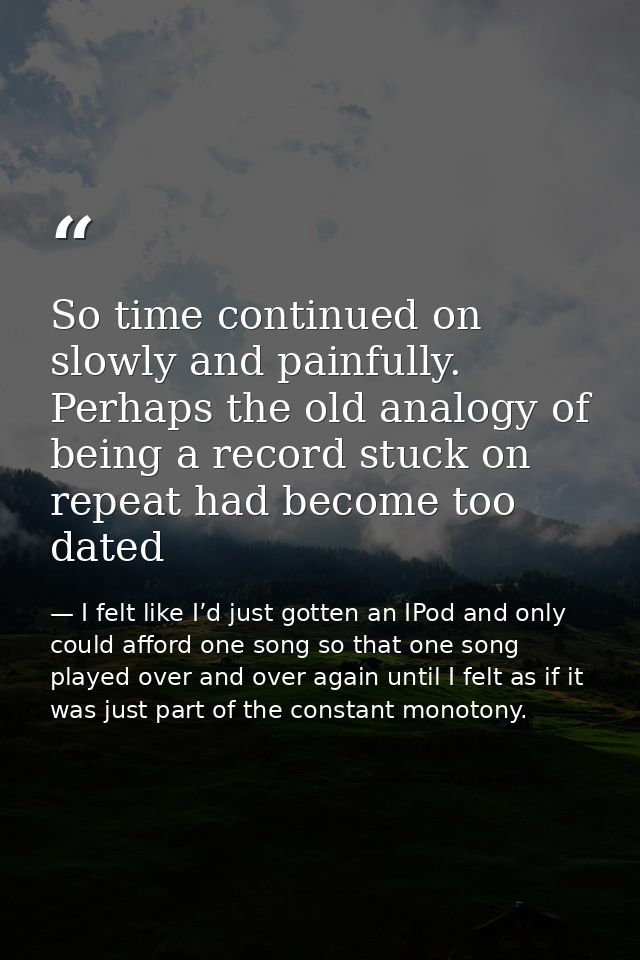 So time continued on slowly and painfully. Perhaps the old analogy of being a record stuck on repeat had become too date — I felt like I’d just gotten an IPod and only could afford one song so that one song played over and over again until I felt as if it was just part of the constant monotony.