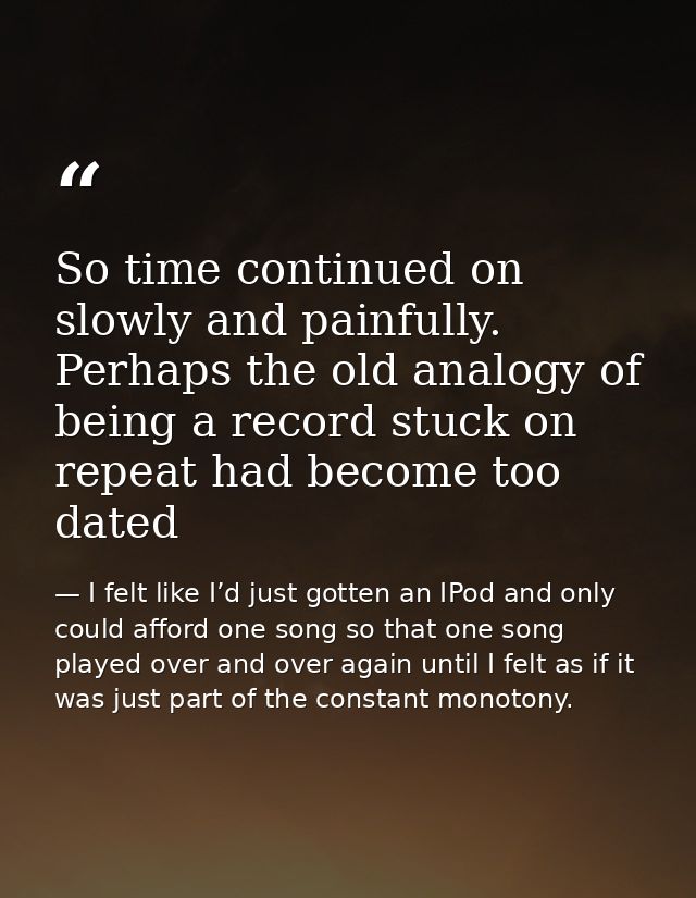 So time continued on slowly and painfully. Perhaps the old analogy of being a record stuck on repeat had become too date — I felt like I’d just gotten an IPod and only could afford one song so that one song played over and over again until I felt as if it was just part of the constant monotony.