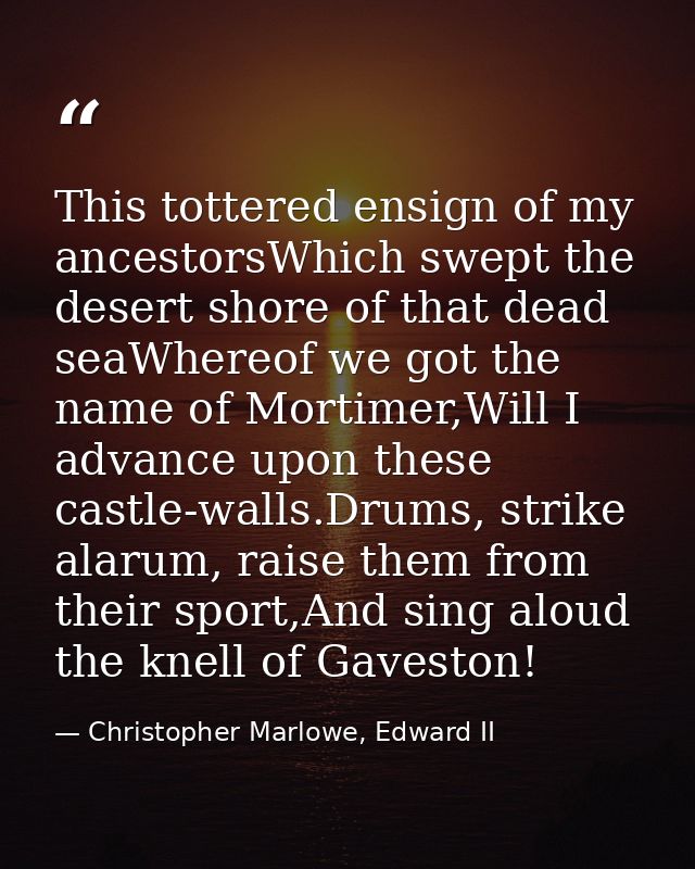 This tottered ensign of my ancestorsWhich swept the desert shore of that dead seaWhereof we got the name of Mortimer,Wil — Christopher Marlowe, Edward II