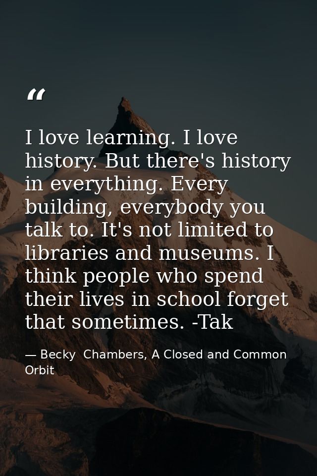 I love learning. I love history. But there's history in everything. Every building, everybody you talk to. It's not limi — Becky  Chambers, A Closed and Common Orbit