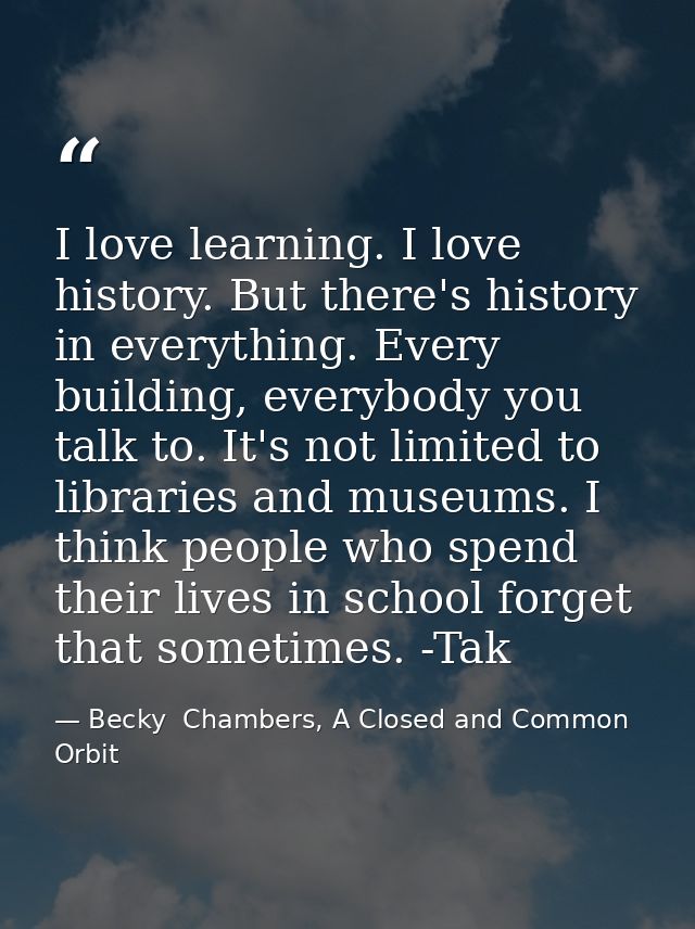 I love learning. I love history. But there's history in everything. Every building, everybody you talk to. It's not limi — Becky  Chambers, A Closed and Common Orbit
