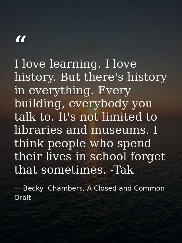 I love learning. I love history. But there's history in everything. Every building, everybody you talk to. It's not limi — Becky  Chambers, A Closed and Common Orbit