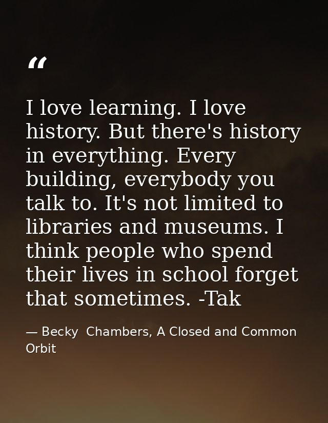 I love learning. I love history. But there's history in everything. Every building, everybody you talk to. It's not limi — Becky  Chambers, A Closed and Common Orbit