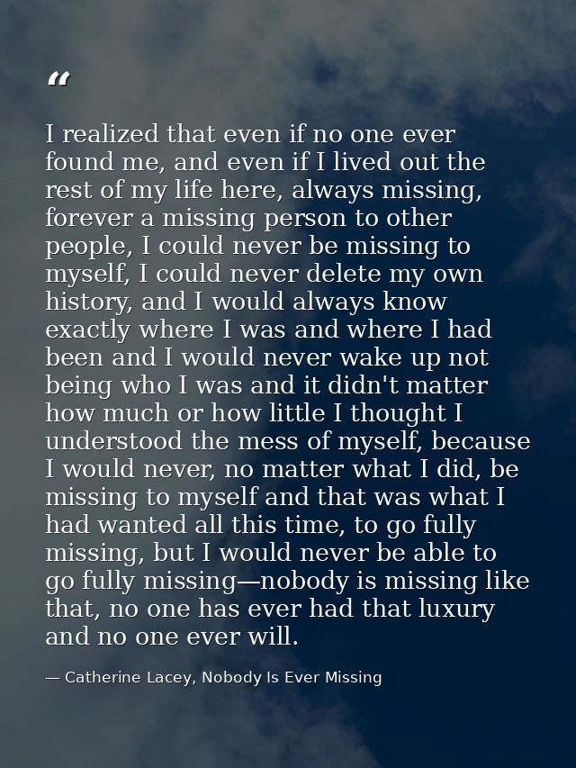 I realized that even if no one ever found me, and even if I lived out the rest of my life here, always missing, forever  — Catherine Lacey, Nobody Is Ever Missing