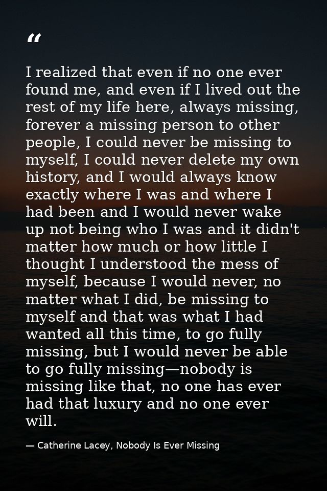 I realized that even if no one ever found me, and even if I lived out the rest of my life here, always missing, forever  — Catherine Lacey, Nobody Is Ever Missing