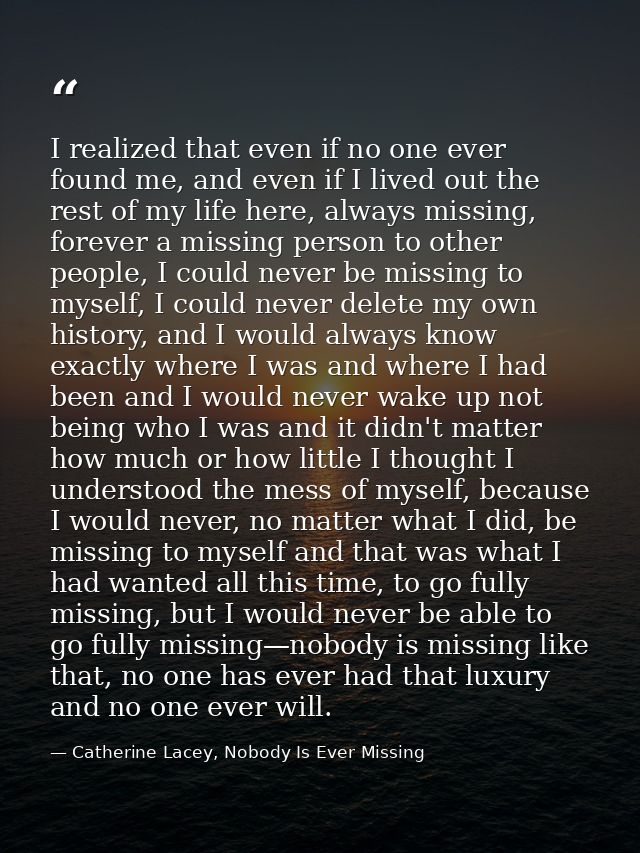 I realized that even if no one ever found me, and even if I lived out the rest of my life here, always missing, forever  — Catherine Lacey, Nobody Is Ever Missing