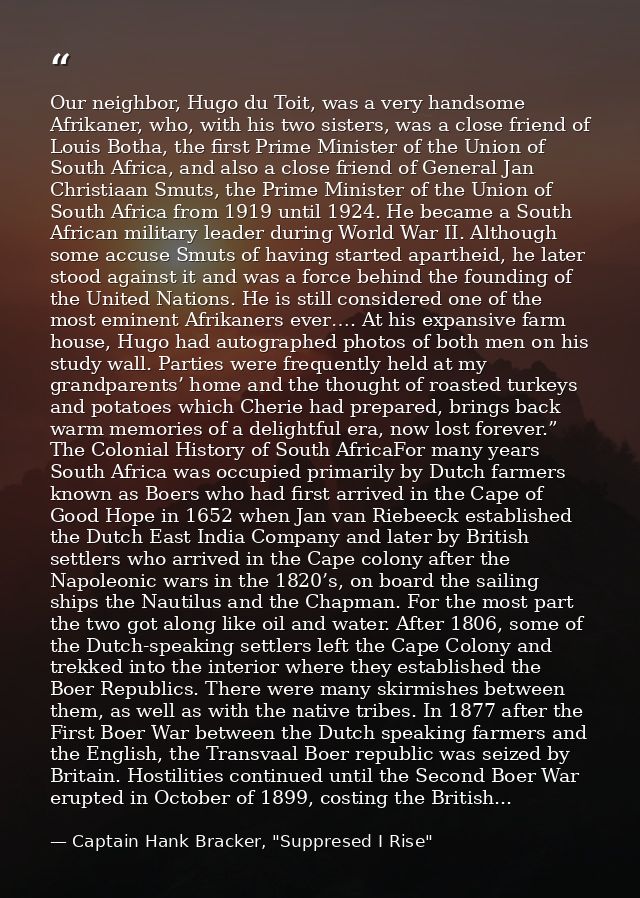 Our neighbor, Hugo du Toit, was a very handsome Afrikaner, who, with his two sisters, was a close friend of Louis Botha, — Captain Hank Bracker, "Suppresed I Rise"