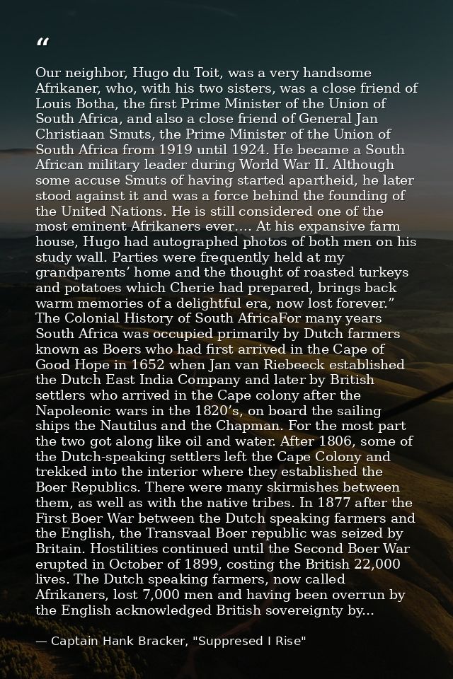 Our neighbor, Hugo du Toit, was a very handsome Afrikaner, who, with his two sisters, was a close friend of Louis Botha, — Captain Hank Bracker, "Suppresed I Rise"
