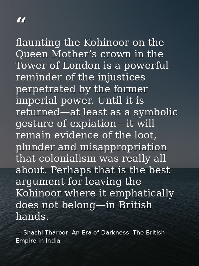 flaunting the Kohinoor on the Queen Mother’s crown in the Tower of London is a powerful reminder of the injustices perpe — Shashi Tharoor, An Era of Darkness: The British Empire in India
