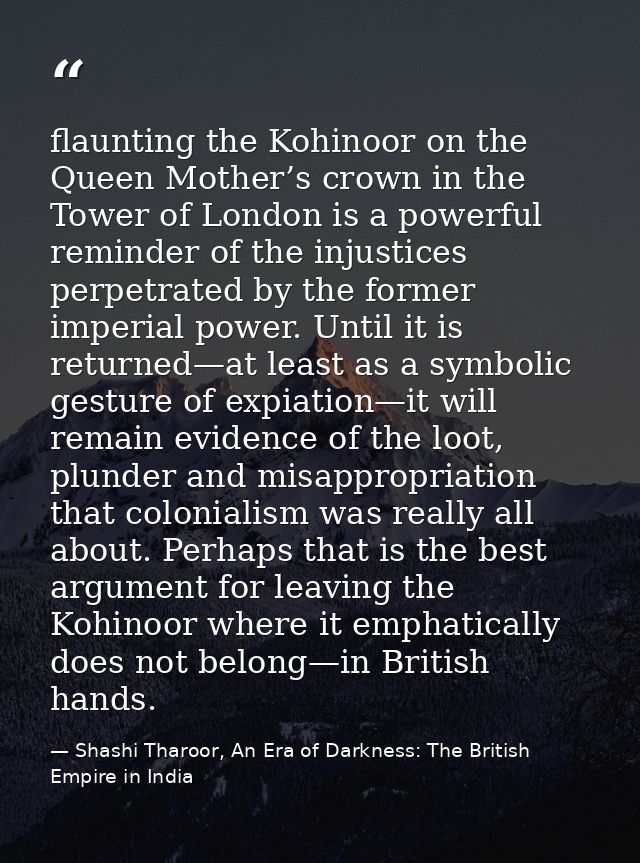 flaunting the Kohinoor on the Queen Mother’s crown in the Tower of London is a powerful reminder of the injustices perpe — Shashi Tharoor, An Era of Darkness: The British Empire in India