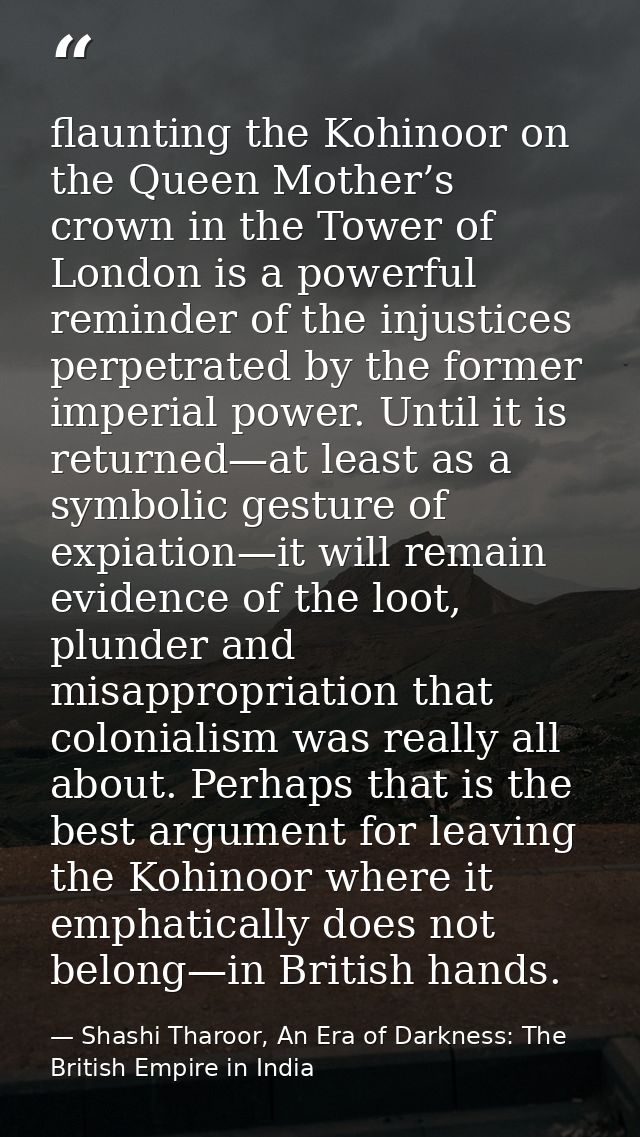 flaunting the Kohinoor on the Queen Mother’s crown in the Tower of London is a powerful reminder of the injustices perpe — Shashi Tharoor, An Era of Darkness: The British Empire in India