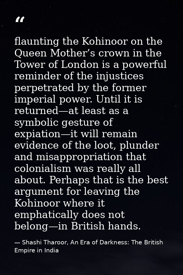 flaunting the Kohinoor on the Queen Mother’s crown in the Tower of London is a powerful reminder of the injustices perpe — Shashi Tharoor, An Era of Darkness: The British Empire in India