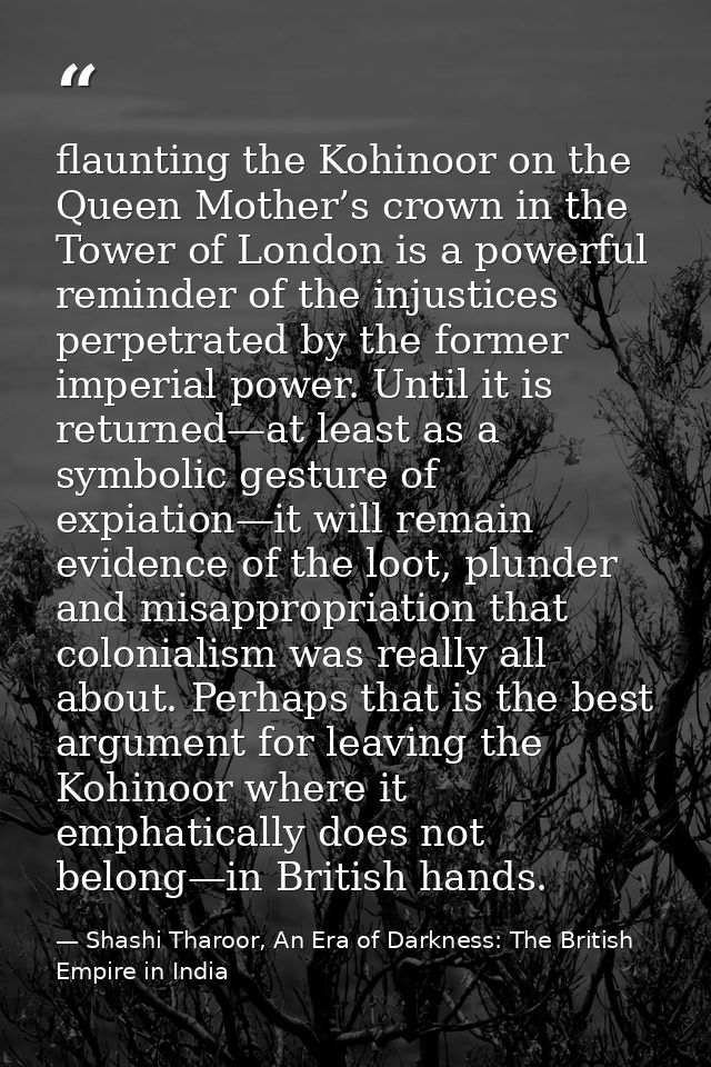 flaunting the Kohinoor on the Queen Mother’s crown in the Tower of London is a powerful reminder of the injustices perpe — Shashi Tharoor, An Era of Darkness: The British Empire in India
