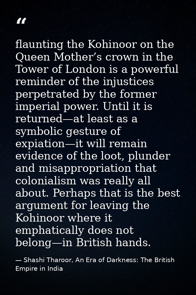 flaunting the Kohinoor on the Queen Mother’s crown in the Tower of London is a powerful reminder of the injustices perpe — Shashi Tharoor, An Era of Darkness: The British Empire in India