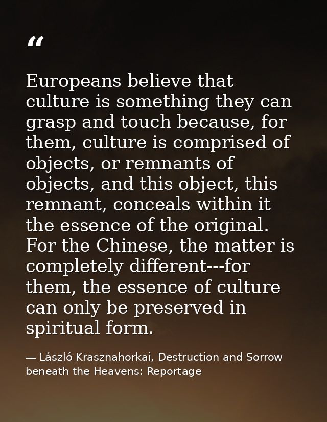 Europeans believe that culture is something they can grasp and touch because, for them, culture is comprised of objects, — László Krasznahorkai, Destruction and Sorrow beneath the Heavens: Reportage
