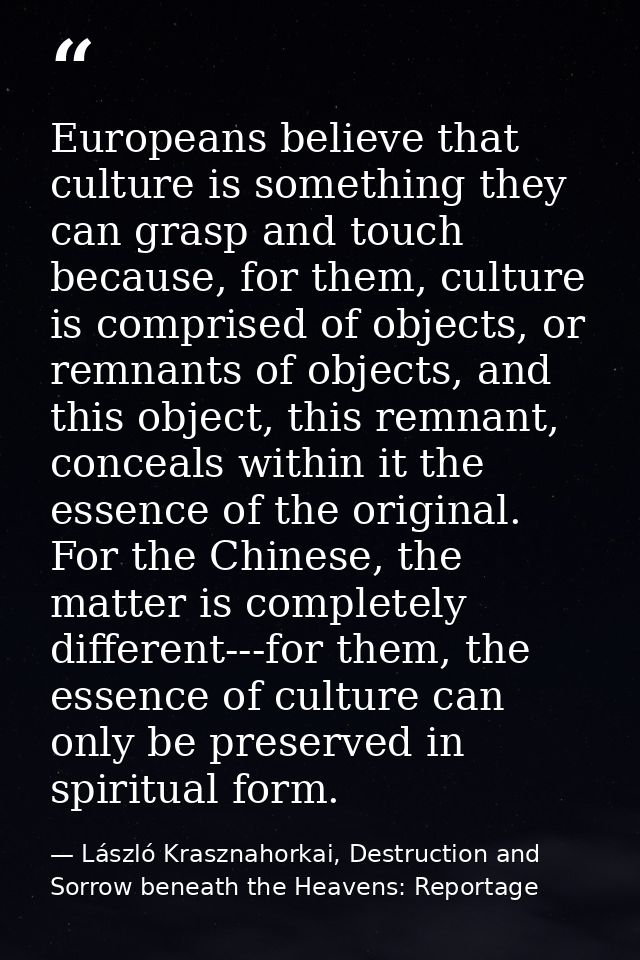 Europeans believe that culture is something they can grasp and touch because, for them, culture is comprised of objects, — László Krasznahorkai, Destruction and Sorrow beneath the Heavens: Reportage