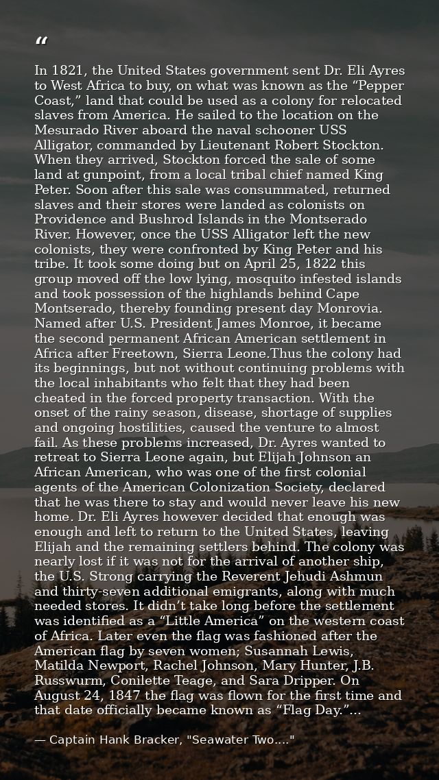 In 1821, the United States government sent Dr. Eli Ayres to West Africa to buy, on what was known as the “Pepper Coast,” — Captain Hank Bracker, "Seawater Two...."