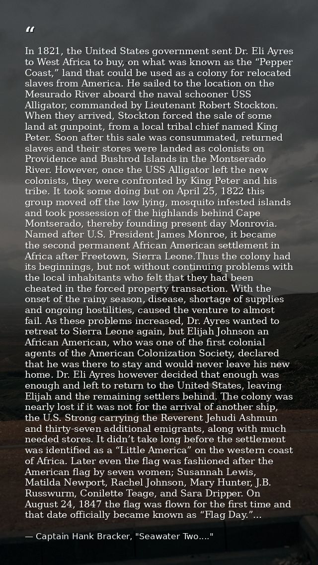 In 1821, the United States government sent Dr. Eli Ayres to West Africa to buy, on what was known as the “Pepper Coast,” — Captain Hank Bracker, "Seawater Two...."
