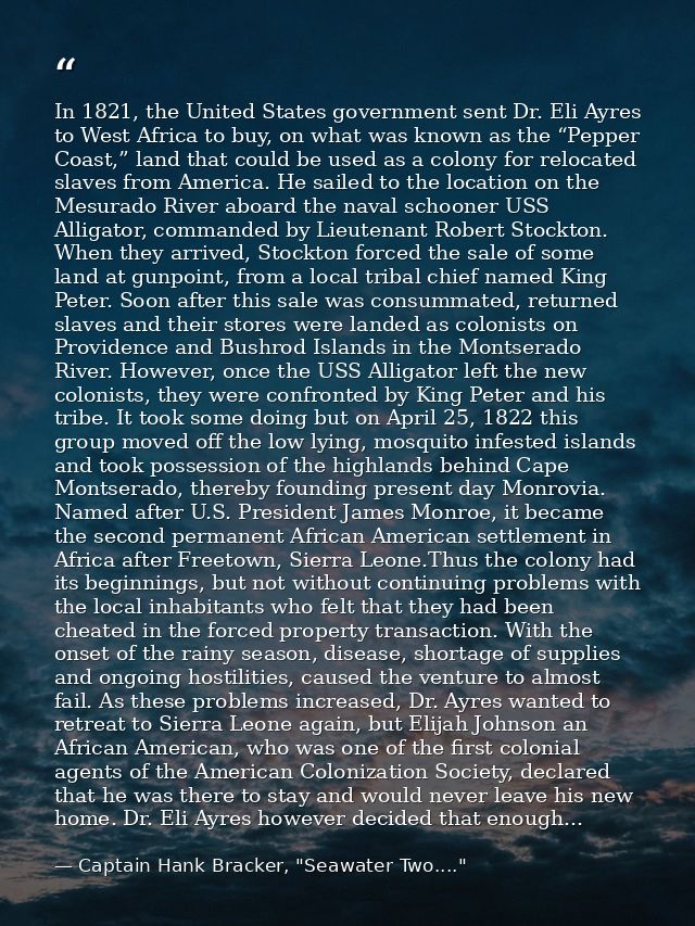 In 1821, the United States government sent Dr. Eli Ayres to West Africa to buy, on what was known as the “Pepper Coast,” — Captain Hank Bracker, "Seawater Two...."