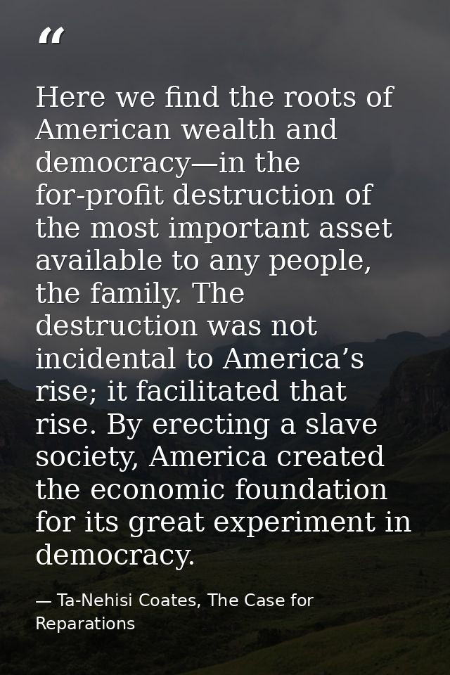 Here we find the roots of American wealth and democracy—in the for-profit destruction of the most important asset availa — Ta-Nehisi Coates, The Case for Reparations