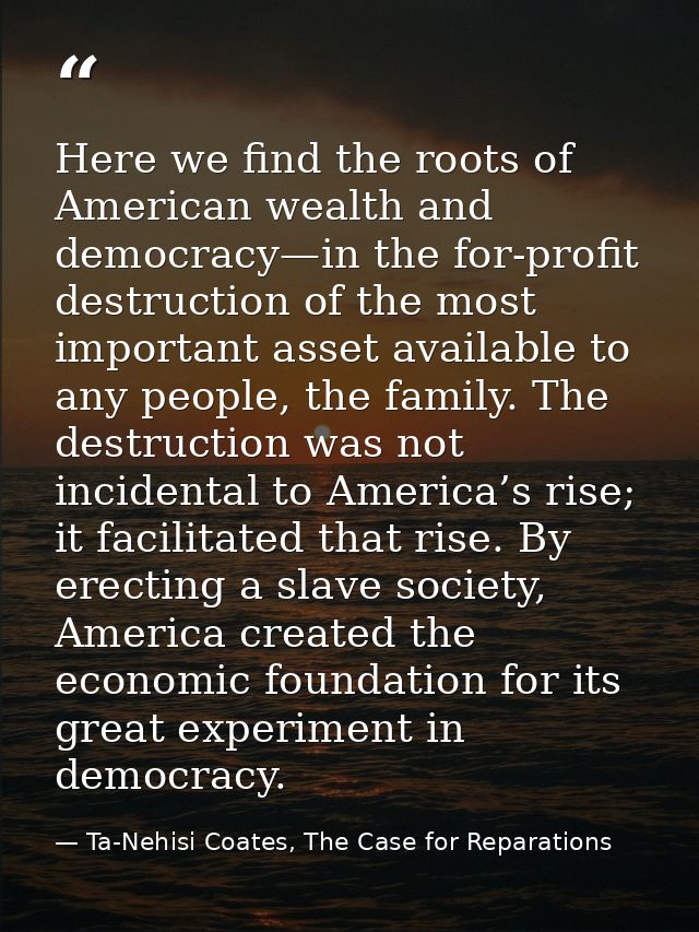 Here we find the roots of American wealth and democracy—in the for-profit destruction of the most important asset availa — Ta-Nehisi Coates, The Case for Reparations