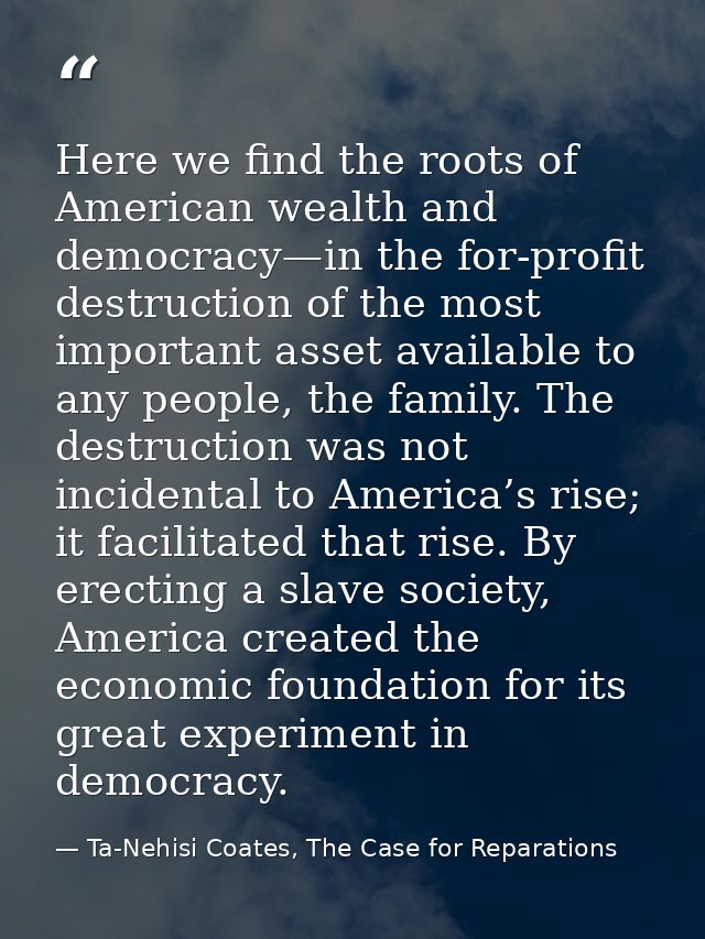 Here we find the roots of American wealth and democracy—in the for-profit destruction of the most important asset availa — Ta-Nehisi Coates, The Case for Reparations