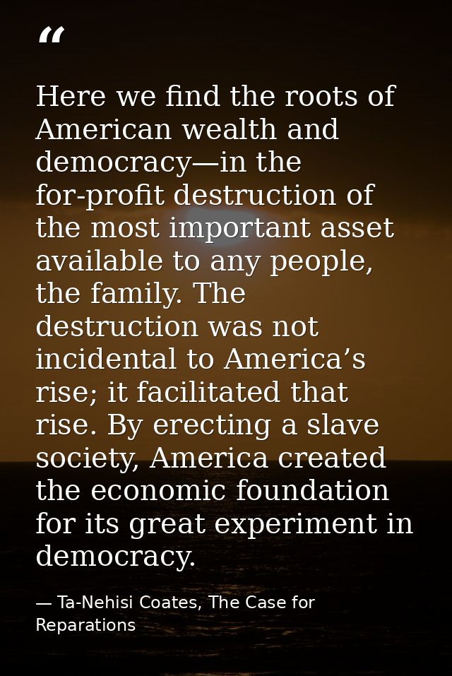 Here we find the roots of American wealth and democracy—in the for-profit destruction of the most important asset availa — Ta-Nehisi Coates, The Case for Reparations