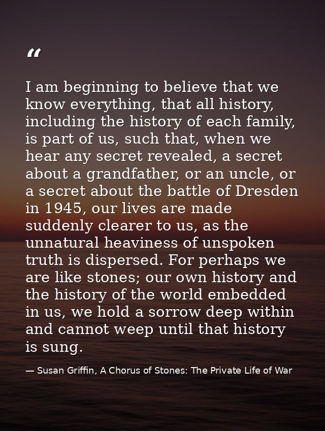 I am beginning to believe that we know everything, that all history, including the history of each family, is part of us — Susan Griffin, A Chorus of Stones: The Private Life of War