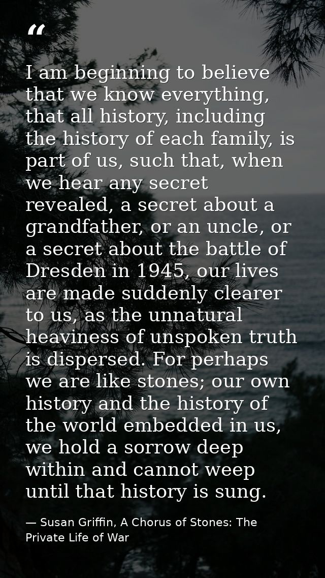 I am beginning to believe that we know everything, that all history, including the history of each family, is part of us — Susan Griffin, A Chorus of Stones: The Private Life of War