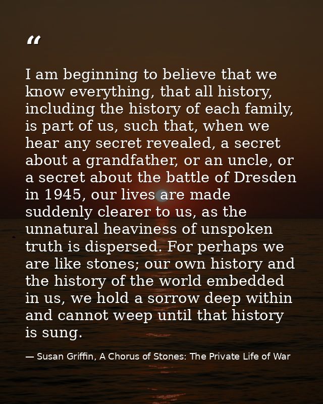 I am beginning to believe that we know everything, that all history, including the history of each family, is part of us — Susan Griffin, A Chorus of Stones: The Private Life of War