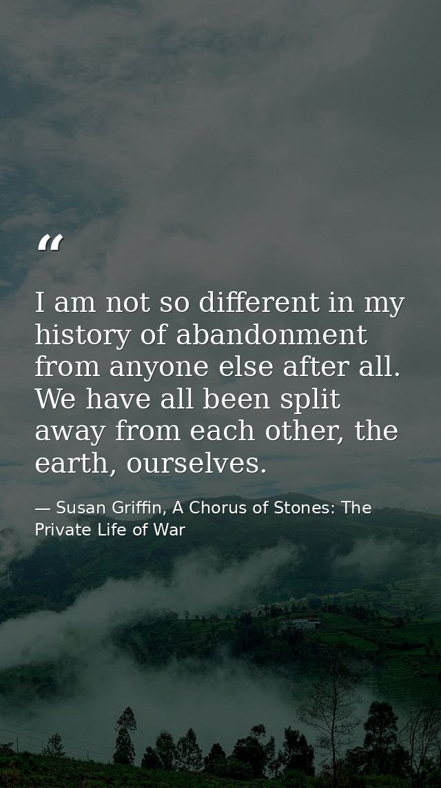 I am not so different in my history of abandonment from anyone else after all. We have all been split away from each oth — Susan Griffin, A Chorus of Stones: The Private Life of War