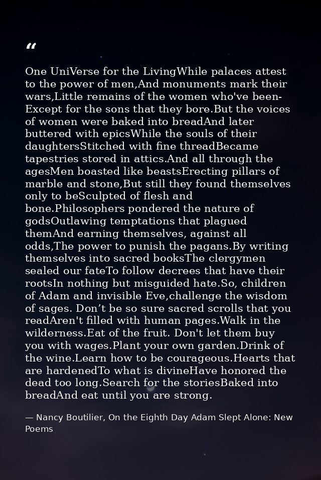 One UniVerse for the LivingWhile palaces attest to the power of men,And monuments mark their wars,Little remains of the  — Nancy Boutilier, On the Eighth Day Adam Slept Alone: New Poems