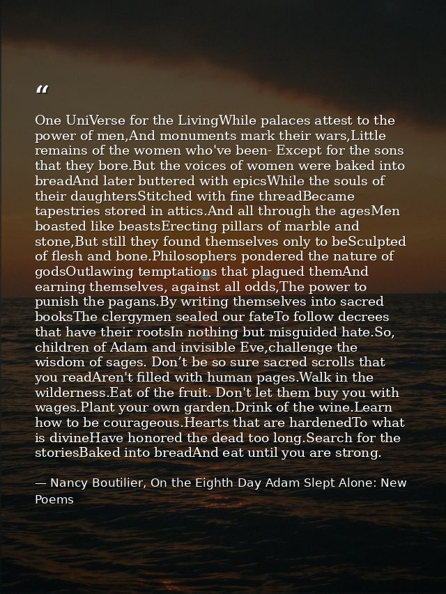 One UniVerse for the LivingWhile palaces attest to the power of men,And monuments mark their wars,Little remains of the  — Nancy Boutilier, On the Eighth Day Adam Slept Alone: New Poems
