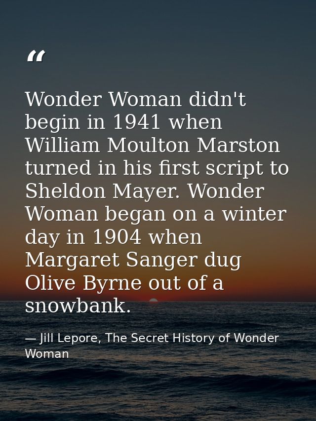Wonder Woman didn't begin in 1941 when William Moulton Marston turned in his first script to Sheldon Mayer. Wonder Woman — Jill Lepore, The Secret History of Wonder Woman