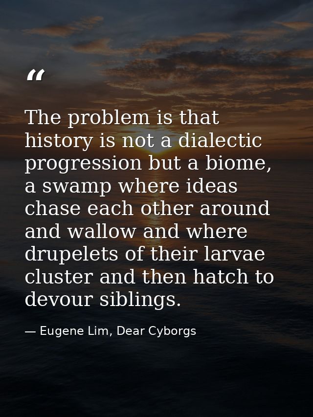 The problem is that history is not a dialectic progression but a biome, a swamp where ideas chase each other around and  — Eugene Lim, Dear Cyborgs