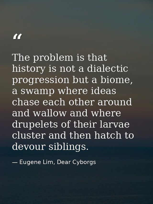 The problem is that history is not a dialectic progression but a biome, a swamp where ideas chase each other around and  — Eugene Lim, Dear Cyborgs