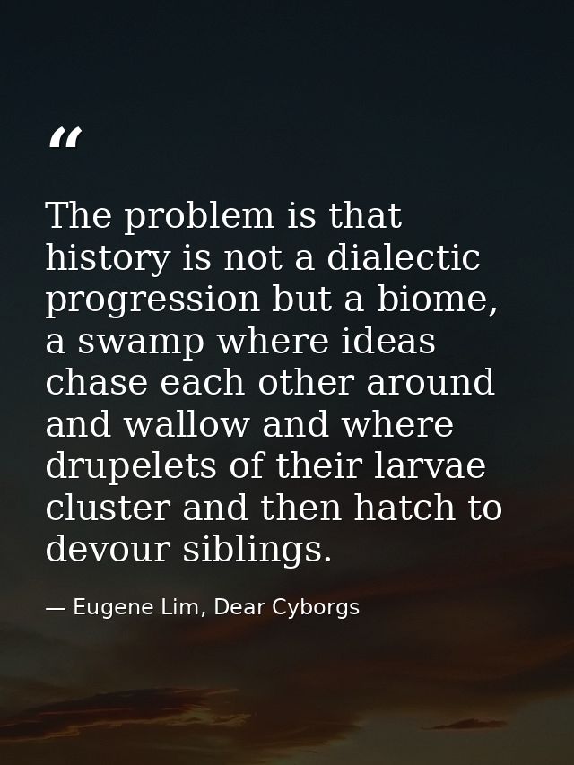 The problem is that history is not a dialectic progression but a biome, a swamp where ideas chase each other around and  — Eugene Lim, Dear Cyborgs