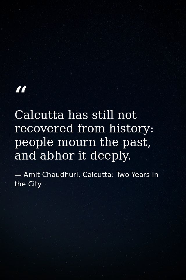 Calcutta has still not recovered from history: people mourn the past, and abhor it deeply. — Amit Chaudhuri, Calcutta: Two Years in the City