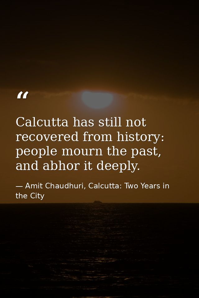 Calcutta has still not recovered from history: people mourn the past, and abhor it deeply. — Amit Chaudhuri, Calcutta: Two Years in the City
