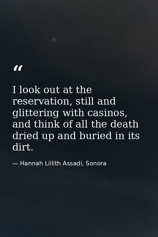 I look out at the reservation, still and glittering with casinos, and think of all the death dried up and buried in its  — Hannah Lillith Assadi, Sonora