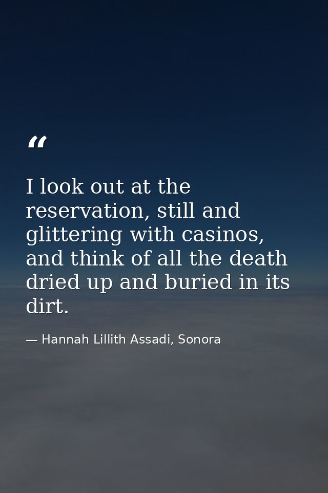 I look out at the reservation, still and glittering with casinos, and think of all the death dried up and buried in its  — Hannah Lillith Assadi, Sonora