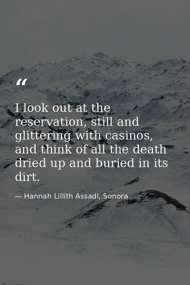 I look out at the reservation, still and glittering with casinos, and think of all the death dried up and buried in its  — Hannah Lillith Assadi, Sonora