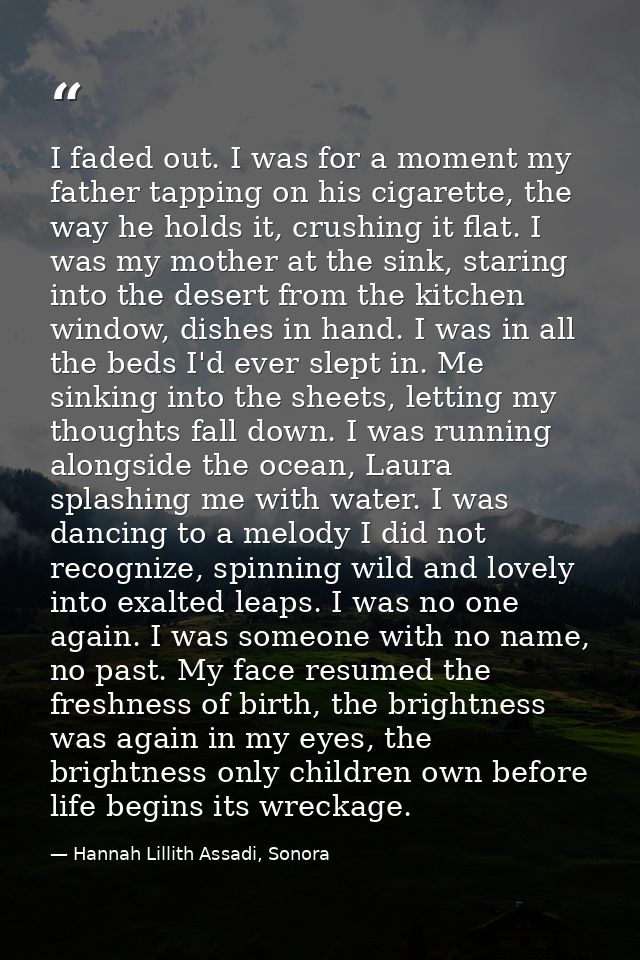 I faded out. I was for a moment my father tapping on his cigarette, the way he holds it, crushing it flat. I was my moth — Hannah Lillith Assadi, Sonora