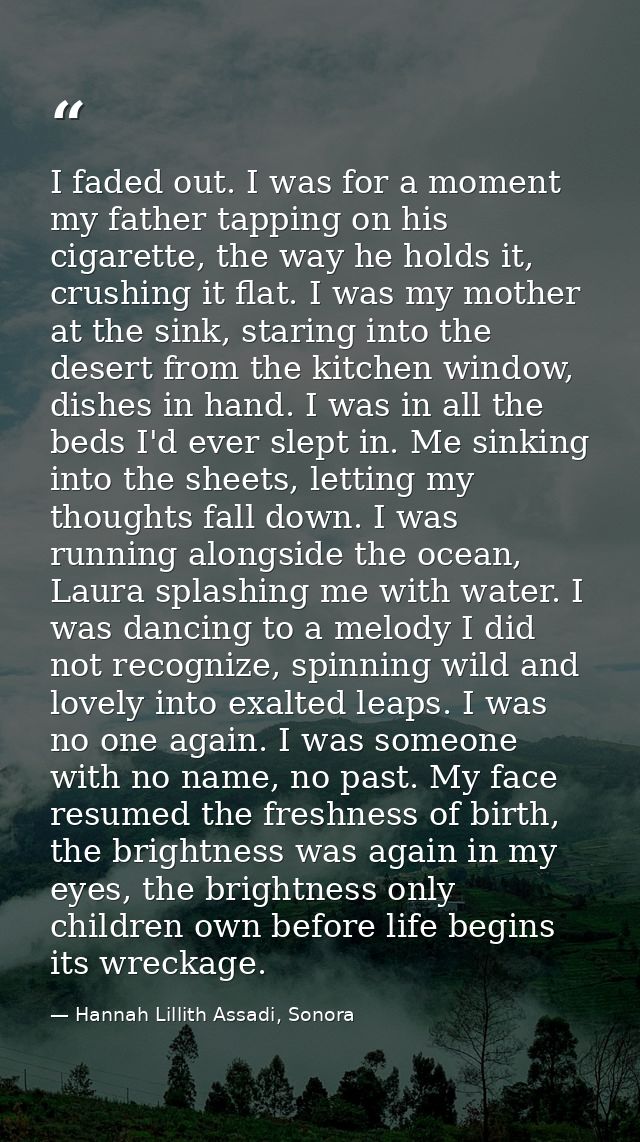 I faded out. I was for a moment my father tapping on his cigarette, the way he holds it, crushing it flat. I was my moth — Hannah Lillith Assadi, Sonora