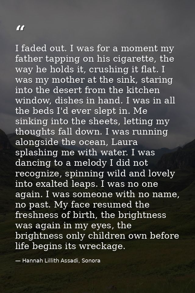 I faded out. I was for a moment my father tapping on his cigarette, the way he holds it, crushing it flat. I was my moth — Hannah Lillith Assadi, Sonora