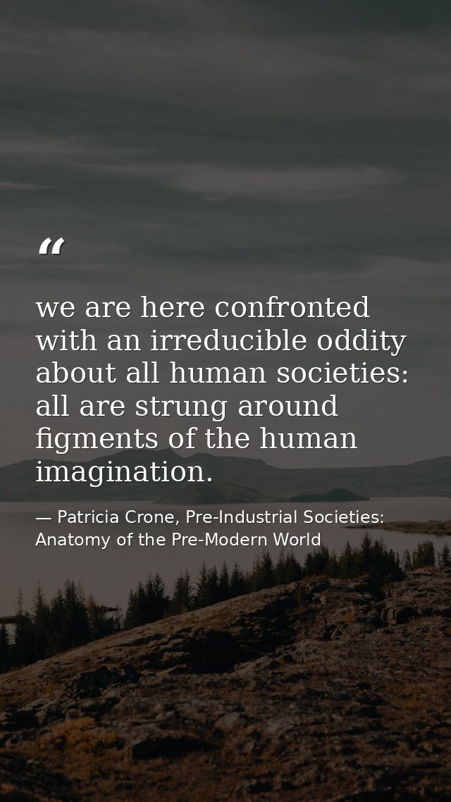 we are here confronted with an irreducible oddity about all human societies: all are strung around figments of the human — Patricia Crone, Pre-Industrial Societies: Anatomy of the Pre-Modern World
