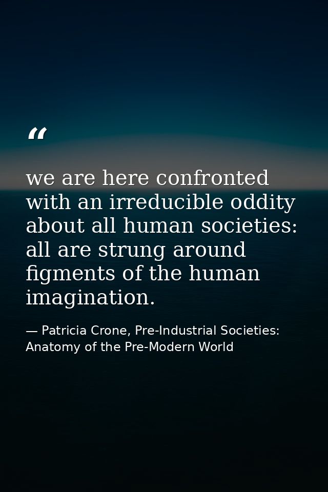 we are here confronted with an irreducible oddity about all human societies: all are strung around figments of the human — Patricia Crone, Pre-Industrial Societies: Anatomy of the Pre-Modern World