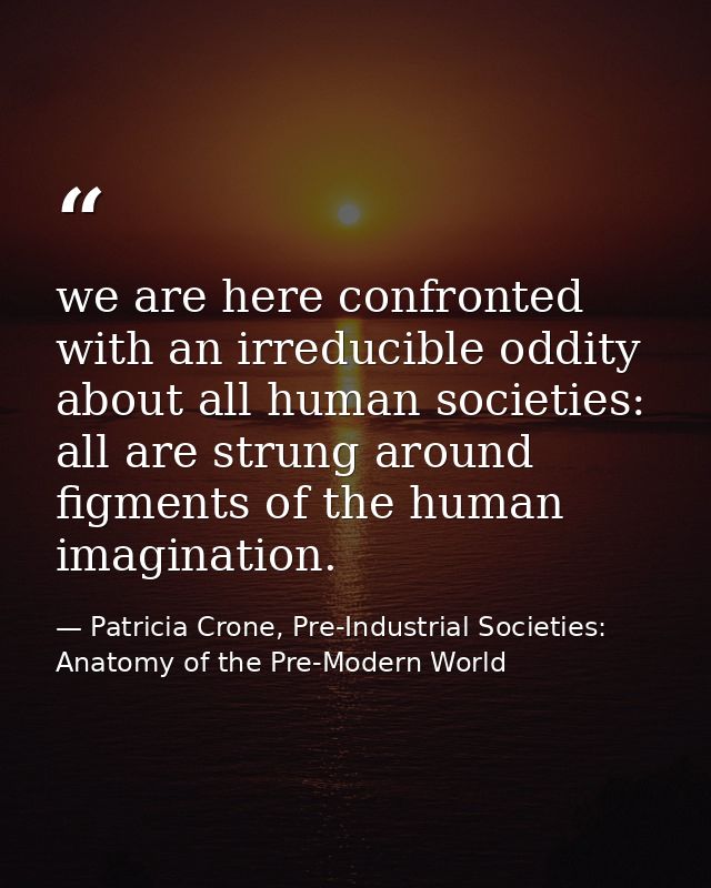 we are here confronted with an irreducible oddity about all human societies: all are strung around figments of the human — Patricia Crone, Pre-Industrial Societies: Anatomy of the Pre-Modern World